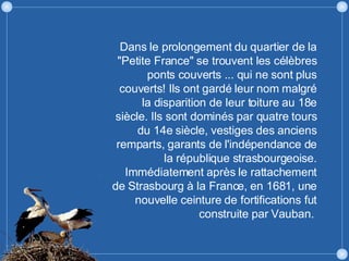 Dans le prolongement du quartier de la "Petite France" se trouvent les célèbres ponts couverts ... qui ne sont plus couverts! Ils ont gardé leur nom malgré la disparition de leur toiture au 18e siècle. Ils sont dominés par quatre tours du 14e siècle, vestiges des anciens remparts, garants de l'indépendance de la république strasbourgeoise. Immédiatement après le rattachement de Strasbourg à la France, en 1681, une nouvelle ceinture de fortifications fut construite par Vauban.  