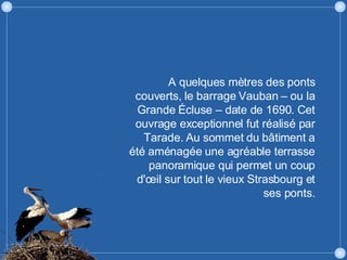 A quelques mètres des ponts couverts, le barrage Vauban – ou la Grande Écluse – date de 1690. Cet ouvrage exceptionnel fut réalisé par Tarade. Au sommet du bâtiment a été aménagée une agréable terrasse panoramique qui permet un coup d'œil sur tout le vieux Strasbourg et ses ponts. 