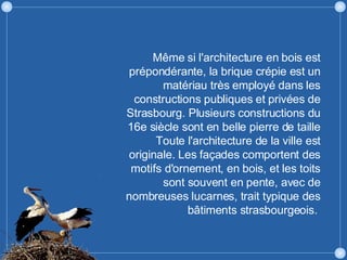 Même si l'architecture en bois est prépondérante, la brique crépie est un matériau très employé dans les constructions publiques et privées de Strasbourg. Plusieurs constructions du 16e siècle sont en belle pierre de taille Toute l'architecture de la ville est originale. Les façades comportent des motifs d'ornement, en bois, et les toits sont souvent en pente, avec de nombreuses lucarnes, trait typique des bâtiments strasbourgeois.  