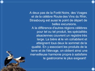 A deux pas de la Forêt Noire, des Vosges et de la célèbre Route des Vins du Rhin, Strasbourg est aussi le point de départ de belles excursions.  A la différence d'autres régions célèbres pour tel ou tel produit, les spécialités alsaciennes couvrent un registre très large. La bière et le vin cohabitent et atteignent tous deux le sommet de la qualité. En y associant les produits de la terre et de l'élevage, on obtient ainsi une merveilleuse harmonie propre à satisfaire le gastronome le plus exigeant!  