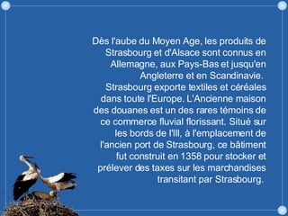 Dès l'aube du Moyen Age, les produits de Strasbourg et d'Alsace sont connus en Allemagne, aux Pays-Bas et jusqu'en Angleterre et en Scandinavie.  Strasbourg exporte textiles et céréales dans toute l'Europe. L'Ancienne maison des douanes est un des rares témoins de ce commerce fluvial florissant. Situé sur les bords de l'Ill, à l'emplacement de l'ancien port de Strasbourg, ce bâtiment fut construit en 1358 pour stocker et prélever des taxes sur les marchandises transitant par Strasbourg.  