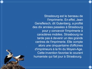 Strasbourg est le berceau de l'imprimerie. En effet, Jean Gensfleisch, dit Gutenberg, a profité des dix années passées à Strasbourg pour y concevoir l'imprimerie à caractères mobiles. Strasbourg ne tarde pas à devenir un des grands centres de l'imprimerie. Elle compte alors une cinquantaine d'officines d'imprimeurs à la fin du Moyen-Age. Cette invention favorise le courant humaniste qui fait jour à Strasbourg.  