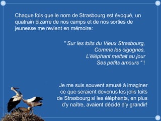 " Sur les toits du Vieux Strasbourg, Comme les cigognes, L'éléphant mettait au jour Ses petits amours "  ! Chaque fois que le nom de Strasbourg est évoqué, un quatrain bizarre de nos camps et de nos sorties de jeunesse me revient en mémoire: Je me suis souvent amusé à imaginer ce que seraient devenus les jolis toits de Strasbourg si les éléphants, en plus d'y naître, avaient décidé d'y grandir! 