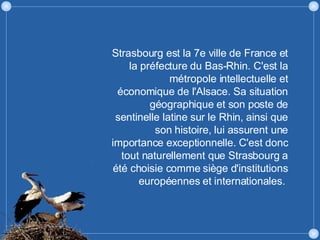 Strasbourg est la 7e ville de France et la préfecture du Bas-Rhin. C'est la métropole intellectuelle et économique de l'Alsace. Sa situation géographique et son poste de sentinelle latine sur le Rhin, ainsi que son histoire, lui assurent une importance exceptionnelle. C'est donc tout naturellement que Strasbourg a été choisie comme siège d'institutions européennes et internationales.  