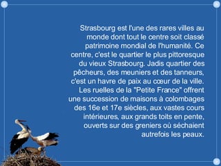 Strasbourg est l'une des rares villes au monde dont tout le centre soit classé patrimoine mondial de l'humanité. Ce centre, c'est le quartier le plus pittoresque du vieux Strasbourg. Jadis quartier des pêcheurs, des meuniers et des tanneurs, c'est un havre de paix au cœur de la ville. Les ruelles de la "Petite France" offrent une succession de maisons à colombages des 16e et 17e siècles, aux vastes cours intérieures, aux grands toits en pente, ouverts sur des greniers où séchaient autrefois les peaux. 