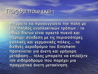 Πώς θα πάω εκείΠώς θα πάω εκεί ;;
• Μπορείτε να προσεγγίσετε την πόλη μεΜπορείτε να προσεγγίσετε την πόλη με
ένα πλήθος εναλλακτικών τρόπωνένα πλήθος εναλλακτικών τρόπων :: τοτο
οδικό δίκτυο είναι αρκετά πυκνό καιοδικό δίκτυο είναι αρκετά πυκνό και
παρέχει σύνδεση με τις περισσότερεςπαρέχει σύνδεση με τις περισσότερες
γαλλικές και γερμανικές πόλειςγαλλικές και γερμανικές πόλεις …… τοτο
διεθνές αεροδρόμιο του Entzheimδιεθνές αεροδρόμιο του Entzheim
προτείνεται για άνετη και γρήγορηπροτείνεται για άνετη και γρήγορη
μετάβασημετάβαση…… τέλος μπορείτε να επιλέξετετέλος μπορείτε να επιλέξετε
τον σιδηρόδρομο που παρέχει μιατον σιδηρόδρομο που παρέχει μια
πραγματικά άνετη μετακίνηση.πραγματικά άνετη μετακίνηση.
 