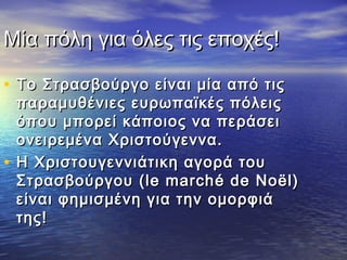 Μία πόλη για όλες τις εποχές!Μία πόλη για όλες τις εποχές!
• Το Στρασβούργο είναι μία από τιςΤο Στρασβούργο είναι μία από τις
παραμυθένιες ευρωπαϊκές πόλειςπαραμυθένιες ευρωπαϊκές πόλεις
όπου μπορεί κάποιος να περάσειόπου μπορεί κάποιος να περάσει
ονειρεμένα Χριστούγεννα.ονειρεμένα Χριστούγεννα.
• Η Χριστουγεννιάτικη αγορά τουΗ Χριστουγεννιάτικη αγορά του
ΣτρασβούργουΣτρασβούργου (le march(le marché de Noël)é de Noël)
είναι φημισμένη για την ομορφιάείναι φημισμένη για την ομορφιά
της!της!
 