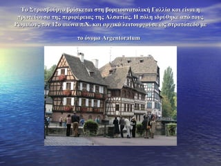 Το Στρασβούργο βρίσκεται στη βορειοανατολική Γαλλία και είναι ηΤο Στρασβούργο βρίσκεται στη βορειοανατολική Γαλλία και είναι η
πρωτεύουσα της περιφέρειας της Αλσατίας. Η πόλη ιδρύθηκε από τουςπρωτεύουσα της περιφέρειας της Αλσατίας. Η πόλη ιδρύθηκε από τους
Ρωμαίους τον 12ο αιώνα π.Χ. και αρχικά λειτουργούσε ως στρατόπεδο μεΡωμαίους τον 12ο αιώνα π.Χ. και αρχικά λειτουργούσε ως στρατόπεδο με
το όνομα Αrgentoratumτο όνομα Αrgentoratum
 