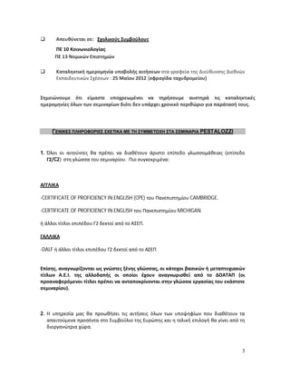       Απευθύνεται σε: Σχολικούς Συμβούλους
      ΠΕ 10 Κοινωνιολογίας
      ΠΕ 13 Νομικών Επιστημών

      Καταληκτική ημερομηνία υποβολής αιτήσεων στα γραφεία της Διεύθυνσης Διεθνών
       Εκπαιδευτικών Σχέσεων : 25 Μαϊου 2012 (σφραγίδα ταχυδρομείου)


Σημειώνουμε ότι είμαστε υποχρεωμένοι να τηρήσουμε αυστηρά τις καταληκτικές
ημερομηνίες όλων των σεμιναρίων διότι δεν υπάρχει χρονικό περιθώριο για παράτασή τους.




     ΓΕΝΙΚΕΣ ΠΛΗΡΟΦΟΡΙΕΣ ΣΧΕΤΙΚΑ ΜΕ ΤΗ ΣΥΜΜΕΤΟΧΗ ΣΤΑ ΣΕΜΙΝΑΡΙΑ PESTALOZZI



1. Όλοι οι αιτούντες θα πρέπει να διαθέτουν άριστο επίπεδο γλωσσομάθειας (επίπεδο
   Γ2/C2) στη γλώσσα του σεμιναρίου. Πιο συγκεκριμένα:



ΑΓΓΛΙΚΑ

-CERTIFICATE OF PROFICIENCY IN ENGLISH (CPE) του Πανεπιστημίου CAMBRIDGE.

-CERTIFICATE OF PROFICIENCY IN ENGLISH του Πανεπιστημίου MICHIGAN.

ή άλλοι τίτλοι επιπέδου Γ2 δεκτοί από το ΑΣΕΠ.

ΓΑΛΛΙΚΑ

-DALF ή άλλοι τίτλοι επιπέδου Γ2 δεκτοί από το ΑΣΕΠ


Επίσης, αναγνωρίζονται ως γνώστες ξένης γλώσσας, οι κάτοχοι βασικών ή μεταπτυχιακών
τίτλων Α.Ε.Ι. της αλλοδαπής οι οποίοι έχουν αναγνωρισθεί από το ΔΟΑΤΑΠ (οι
προαναφερόμενοι τίτλοι πρέπει να ανταποκρίνονται στην γλώσσα εργασίας του εκάστοτε
σεμιναρίου).



2. Η υπηρεσία μας θα προωθήσει τις αιτήσεις όλων των υποψηφίων που διαθέτουν τα
   απαιτούμενα προσόντα στο Συμβούλιο της Ευρώπης και η τελική επιλογή θα γίνει από τη
   διοργανώτρια χώρα.



                                                                                    3
 