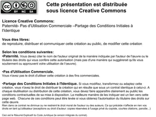 Licence Creative Commons:
Paternité- Pas d'Utilisation Commerciale –Partage des Conditions Initiales à
l'Identique
Vous êtes libres:
de reproduire, distribuer et communiquer cette création au public, de modifier cette création
Selon les conditions suivantes:
•Paternité. Vous devez citer le nom de l'auteur original de la manière indiquée par l'auteur de l'œuvre ou le
titulaire des droits qui vous confère cette autorisation (mais pas d'une manière qui suggérerait qu'ils vous
soutiennent ou approuvent votre utilisation de l‘oeuvre).
•Pas d'Utilisation Commerciale.
Vous n'avez pas le droit d'utiliser cette création à des fins commerciales.
•Partage des Conditions Initiales à l'Identique. Si vous modifiez, transformez ou adaptez cette
création, vous n'avez le droit de distribuer la création qui en résulte que sous un contrat identique à celui-ci. A
chaque réutilisation ou distribution de cette création, vous devez faire apparaître clairement au public les
conditions contractuelles de sa mise à disposition. La meilleure manière de les indiquer est un lien vers cette
page web. Chacune de ces conditions peut être levée si vous obtenez l'autorisation du titulaire des droits sur
cette œuvre.
Rien dans ce contrat ne diminue ou ne restreint le droit moral de l'auteur ou des auteurs. Ce qui précède n'affecte en rien vos
droits en tant qu'utilisateur (exceptions au droit d'auteur: copies réservées à l'usage privé du copiste, courtes citations, parodie...)
Ceci est le Résumé Explicatif du Code Juridique (la version intégrale du contrat).
Cette présentation est distribuée
sous licence Creative Commons
 