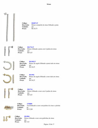 Strass




             Código:       BS0874 P
             Descrição:    Brinco comprido de strass folheado a prata
             Unidade:      par
             Preço:        R$ 24,75




    Código:         BS1716 P
    Descrição:      Brinco folheado a prata com 4 pedras de strass
    Unidade:        par
    Preço:          R$ 9,25




      Código:          BS1902 P
      Descrição:       Brinco de argola folheado a prata todo em strass
      Unidade:         par
      Preço:           R$ 26,25



      Código:          BS1902
      Descrição:       Brinco de argola folheado a ouro todo em strass
      Unidade:         par
      Preço:           R$ 26,25




    Código:         BS1716
    Descrição:      Brinco folheado a ouro com 4 pedras de strass
    Unidade:        par
    Preço:          R$ 9,25




   Código:         AN0089
   Descrição:      Anel folheado a ouro com pedras de strass e pérolas
   Unidade:        pç
   Preço:          R$ 13,00



Código:         BS1804
Descrição:      Brinco folheado a ouro com pedrinhas de strass
Unidade:        par
Preço:          R$ 7,63
                                              Página: 10 de 17
 