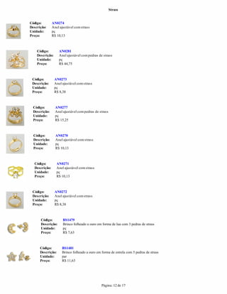Strass


Código:        AN0274
Descrição:     Anel ajustável com strass
Unidade:       pç
Preço:         R$ 10,13



    Código:         AN0281
    Descrição:      Anel ajustável com pedras de strass
    Unidade:        pç
    Preço:          R$ 44,75



 Código:         AN0273
 Descrição:      Anel ajustável com strass
 Unidade:        pç
 Preço:          R$ 8,38



  Código:        AN0277
  Descrição:     Anel ajustável com pedras de strass
  Unidade:       pç
  Preço:         R$ 15,25



  Código:        AN0270
  Descrição:     Anel ajustável com strass
  Unidade:       pç
  Preço:         R$ 10,13



  Código:         AN0271
  Descrição:      Anel ajustável com strass
  Unidade:        pç
  Preço:          R$ 10,13



 Código:         AN0272
 Descrição:      Anel ajustável com strass
 Unidade:        pç
 Preço:          R$ 8,38



      Código:         BS1479
      Descrição:      Brinco folheado a ouro em forma de lua com 3 pedras de strass
      Unidade:        pç
      Preço:          R$ 7,63



      Código:         BS1481
      Descrição:      Brinco folheado a ouro em forma de estrela com 5 pedras de strass
      Unidade:        par
      Preço:          R$ 11,63




                                                Página: 12 de 17
 
