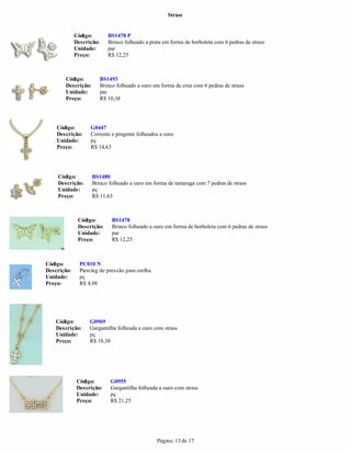 Strass


             Código:         BS1478 P
             Descrição:      Brinco folheado a prata em forma de borboleta com 6 pedras de strass
             Unidade:        par
             Preço:          R$ 12,25



       Código:            BS1493
       Descrição:         Brinco folheado a ouro em forma de cruz com 6 pedras de strass
       Unidade:           par
       Preço:             R$ 10,38




    Código:        G0447
    Descrição:     Corrente e pingente folheados a ouro
    Unidade:       pç
    Preço:         R$ 14,63




    Código:         BS1480
    Descrição:      Brinco folheado a ouro em forma de tartaruga com 7 pedras de strass
    Unidade:        pç
    Preço:          R$ 11,63



              Código:          BS1478
              Descrição:       Brinco folheado a ouro em forma de borboleta com 6 pedras de strass
              Unidade:         par
              Preço:           R$ 12,25



Código:        PC010 N
Descrição:     Piercing de pressão para orelha
Unidade:       pç
Preço:         R$ 4,98




    Código:        G0969
    Descrição:     Gargantilha folheada a ouro com strass
    Unidade:       pç
    Preço:         R$ 18,38




              Código:         G0955
              Descrição:      Gargantilha folheada a ouro com strass
              Unidade:        pç
              Preço:          R$ 21,25




                                                  Página: 13 de 17
 