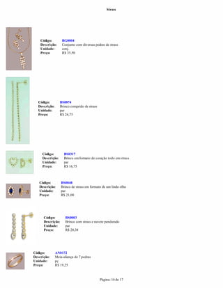 Strass




    Código:         BG0004
    Descrição:      Conjunto com diversas pedras de strass
    Unidade:        conj.
    Preço:          R$ 35,50




   Código:         BS0874
   Descrição:      Brinco comprido de strass
   Unidade:        par
   Preço:          R$ 24,75




     Código:          BS0317
     Descrição:       Brinco em formato de coração todo em strass
     Unidade:         par
     Preço:           R$ 16,75



   Código:          BS0048
   Descrição:       Brinco de strass em formato de um lindo olho
   Unidade:         par
   Preço:           R$ 21,00




      Código:         BS0003
      Descrição:      Brinco com strass e navete pendurado
      Unidade:        par
      Preço:          R$ 20,38




Código:         AN0172
Descrição:      Meia-aliança de 7 pedras
Unidade:        pç
Preço:          R$ 19,25



                                               Página: 16 de 17
 