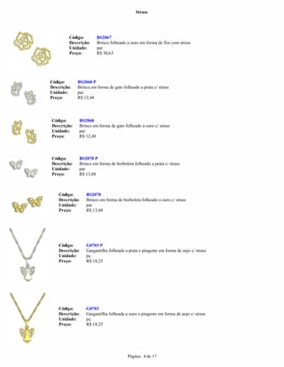 Strass




         Código:       BS2067
         Descrição:    Brinco folheado a ouro em forma de flor com strass
         Unidade:      par
         Preço:        R$ 30,63




Código:      BS2068 P
Descrição:   Brinco em forma de gato folheado a prata c/ strass
Unidade:     par
Preço:       R$ 12,48




Código:      BS2068
Descrição:   Brinco em forma de gato folheado a ouro c/ strass
Unidade:     par
Preço:       R$ 12,48



Código:      BS2070 P
Descrição:   Brinco em forma de borboleta folheado a prata c/ strass
Unidade:     par
Preço:       R$ 13,88



    Código:      BS2070
    Descrição:   Brinco em forma de borboleta folheado a ouro c/ strass
    Unidade:     par
    Preço:       R$ 13,88




    Código:      G0703 P
    Descrição:   Gargantilha folheada a prata e pingente em forma de anjo c/ strass
    Unidade:     pç
    Preço:       R$ 18,25




    Código:      G0703
    Descrição:   Gargantilha folheada a ouro e pingente em forma de anjo c/ strass
    Unidade:     pç
    Preço:       R$ 18,25




                                        Página: 4 de 17
 