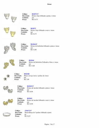 Strass




             Código:       BS2072 P
             Descrição:    Brinco Anjo folheado a prata c/ strass
             Unidade:      par
             Preço:        R$ 16,75




         Código:          BS2072
         Descrição:       Brinco Anjo folheado a ouro c/ strass
         Unidade:         par
         Preço:           R$ 16,75




         Código:          BS2044 P
         Descrição:       Brinco de borboleta folheado a prata c/ strass
         Unidade:         par
         Preço:           R$ 13,00




      Código:         BS2044
      Descrição:      Brinco de Borboleta Folheado a Ouro c/ strass
      Unidade:        par
      Preço:          R$ 13,00




Código:        BX0108
Descrição:     Brinco em aço inox c/ pedras de strass
Unidade:       par
Preço:         R$ 7,88



    Código:        BS2043 P
    Descrição:     Brinco de lacinho folheado a prata c/ strass
    Unidade:       par
    Preço:         R$ 14,98



    Código:        BS2043
    Descrição:     Brinco de lacinho folheado a ouro c/ strass
    Unidade:       par
    Preço:         R$ 14,98



Código:         AN0172 P
Descrição:      Meia-aliança de 7 pedras folheada a prata
Unidade:        pç
Preço:          R$ 19,25




                                                Página: 5 de 17
 
