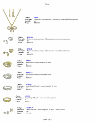 Strass




                Código:       G0689
                Descrição:    Gargantilha folheada a ouro e pingente em forma de laço feito de strass
                Unidade:      pç
                Preço:        R$ 21,25




   Código:         BS2012 P
   Descrição:      Brinco em forma de coração folheado a prata com pedrinhas de strass
   Unidade:        par
   Preço:          R$ 11,75



   Código:         BS2012
   Descrição:      Brinco em forma de coração folheado a ouro com pedrinhas de strass
   Unidade:        par
   Preço:          R$ 11,75



 Código:         AN0319
 Descrição:      Anel folheado a ouro com pedra de strass
 Unidade:        pç
 Preço:          R$ 33,13



 Código:         AN0319 P
 Descrição:      Anel folheado a prata com pedra de strass
 Unidade:        pç
 Preço:          R$ 33,13



 Código:         AN0320 P
 Descrição:      Meia aliança folheada a prata com pedras de strass
 Unidade:        pç
 Preço:          R$ 20,25



Código:        AN0320
Descrição:     Meia aliança folheada a ouro com pedras de strass
Unidade:       pç
Preço:         R$ 20,25



  Código:         BS0274 P
  Descrição:      Brinco folheado a prata com pedras de strass e pérola sintética
  Unidade:        par
  Preço:          R$ 9,63



                                            Página: 7 de 17
 