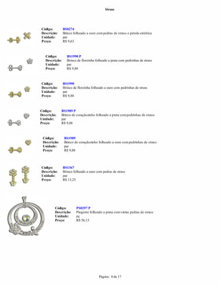 Strass




Código:         BS0274
Descrição:      Brinco folheado a ouro com pedras de strass e pérola sintética
Unidade:        par
Preço:          R$ 9,63



   Código:        BS1990 P
   Descrição:     Brinco de florzinha folheado a prata com pedrinhas de strass
   Unidade:       par
   Preço:         R$ 9,88



Código:         BS1990
Descrição:      Brinco de florzinha folheado a ouro com pedrinhas de strass
Unidade:        par
Preço:          R$ 9,88



Código:       BS1989 P
Descrição:    Brinco de coraçãozinho folheado a prata com pedrinhas de strass
Unidade:      par
Preço:        R$ 9,88



 Código:        BS1989
 Descrição:     Brinco de coraçãozinho folheado a ouro com pedrinhas de strass
 Unidade:       par
 Preço:         R$ 9,88



Código:         BS1367
Descrição:      Brinco folheado a ouro com pedras de strass
Unidade:        par
Preço:          R$ 13,25




         Código:         PS0297 P
         Descrição:      Pingente folheado a prata com várias pedras de strass
         Unidade:        pç
         Preço:          R$ 56,13




                                         Página: 8 de 17
 