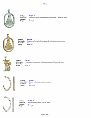 Strass




     Código:        PS0294 P
     Descrição:     Pingente de Nossa Senhora Aparecida folheado a prata com strass
     Unidade:       pç
     Preço:         R$ 41,00




   Código:        PS0294
   Descrição:     Pingente de Nossa Senhora Aparecida folheado a ouro com strass
   Unidade:       pç
   Preço:         R$ 41,00




Código:      PS0293
Descrição:   Pingente em forma de gato folheado a ouro com 32 pedras de strass
Unidade:     pç
Preço:       R$ 37,38




      Código:        BS1905
      Descrição:     Brinco folheado a ouro todo em strass
      Unidade:       par
      Preço:         R$ 37,38




    Código:        BS1905 P
    Descrição:     Brinco folheado a prata todo em strass
    Unidade:       par
    Preço:         R$ 37,38




                                         Página: 9 de 17
 