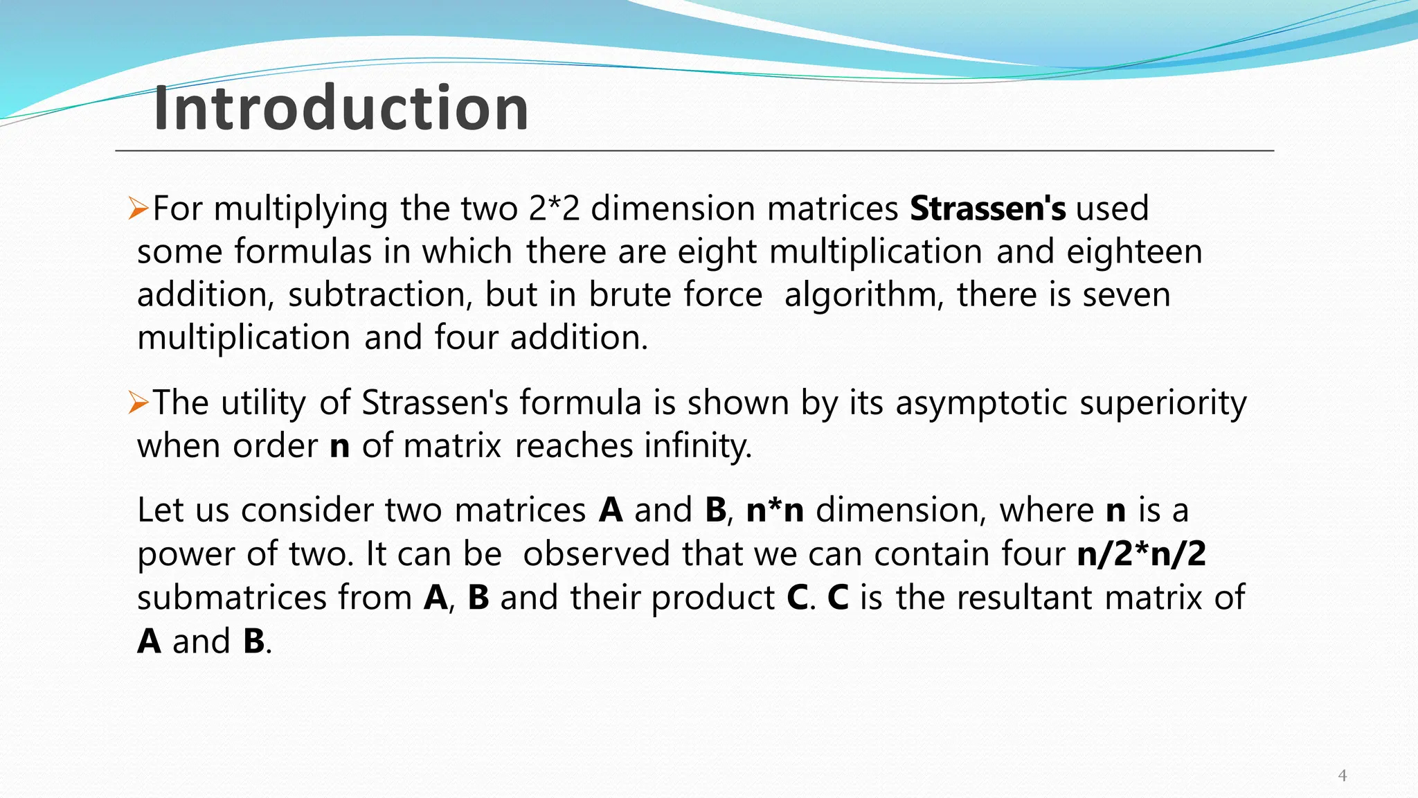 For multiplying the two 2*2 dimension matrices Strassen's used
some formulas in which there are eight multiplication and eighteen
addition, subtraction, but in brute force algorithm, there is seven
multiplication and four addition.
The utility of Strassen's formula is shown by its asymptotic superiority
when order n of matrix reaches infinity.
Let us consider two matrices A and B, n*n dimension, where n is a
power of two. It can be observed that we can contain four n/2*n/2
submatrices from A, B and their product C. C is the resultant matrix of
A and B.
Introduction
4