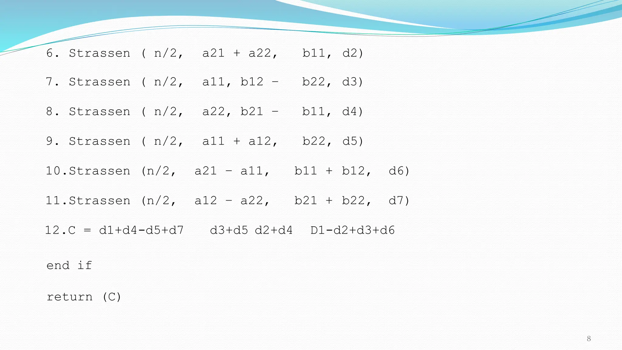 6. Strassen ( n/2, a21 + a22, b11, d2)
7. Strassen ( n/2, a11, b12 – b22, d3)
8. Strassen ( n/2, a22, b21 – b11, d4)
9. Strassen ( n/2, a11 + a12, b22, d5)
10.Strassen (n/2, a21 – a11, b11 + b12, d6)
11.Strassen (n/2, a12 – a22, b21 + b22, d7)
12.C = d1+d4-d5+d7 d3+d5 d2+d4 D1-d2+d3+d6
end if
return (C)
8