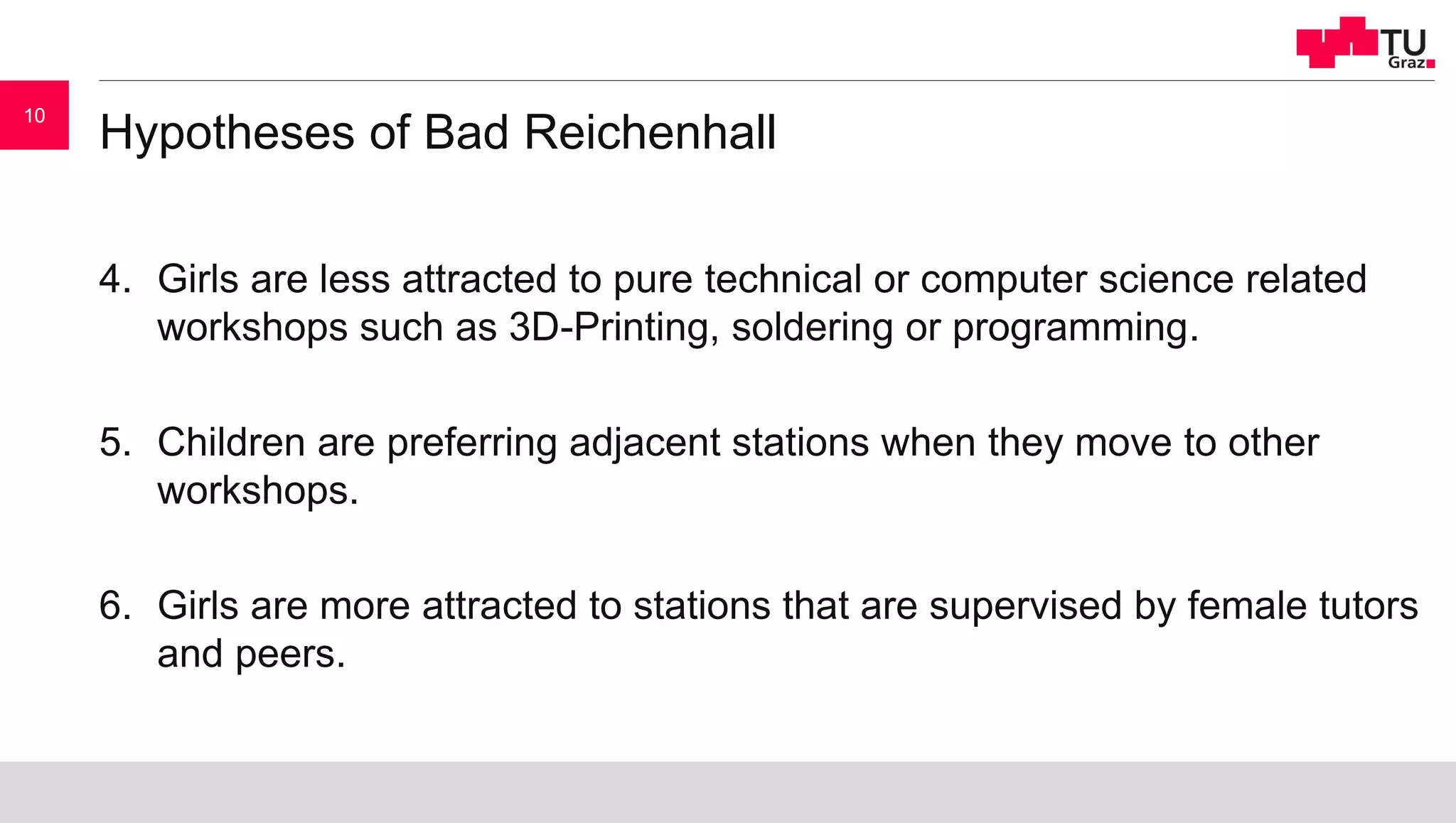 Hypotheses of Bad Reichenhall
4. Girls are less attracted to pure technical or computer science related
workshops such as 3D-Printing, soldering or programming.
5. Children are preferring adjacent stations when they move to other
workshops.
6. Girls are more attracted to stations that are supervised by female tutors
and peers.
10
 