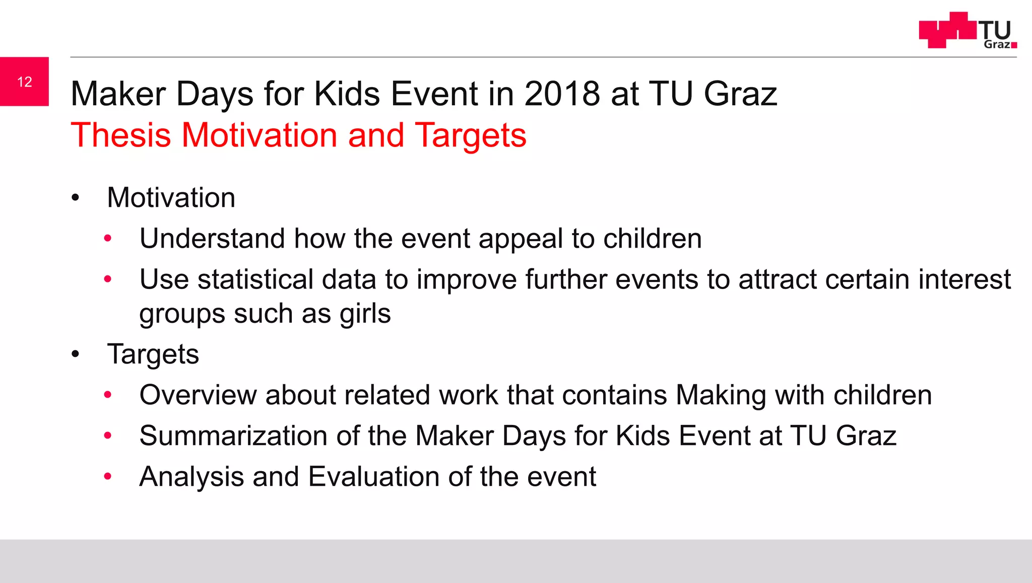Maker Days for Kids Event in 2018 at TU Graz
Thesis Motivation and Targets
• Motivation
• Understand how the event appeal to children
• Use statistical data to improve further events to attract certain interest
groups such as girls
• Targets
• Overview about related work that contains Making with children
• Summarization of the Maker Days for Kids Event at TU Graz
• Analysis and Evaluation of the event
12
 