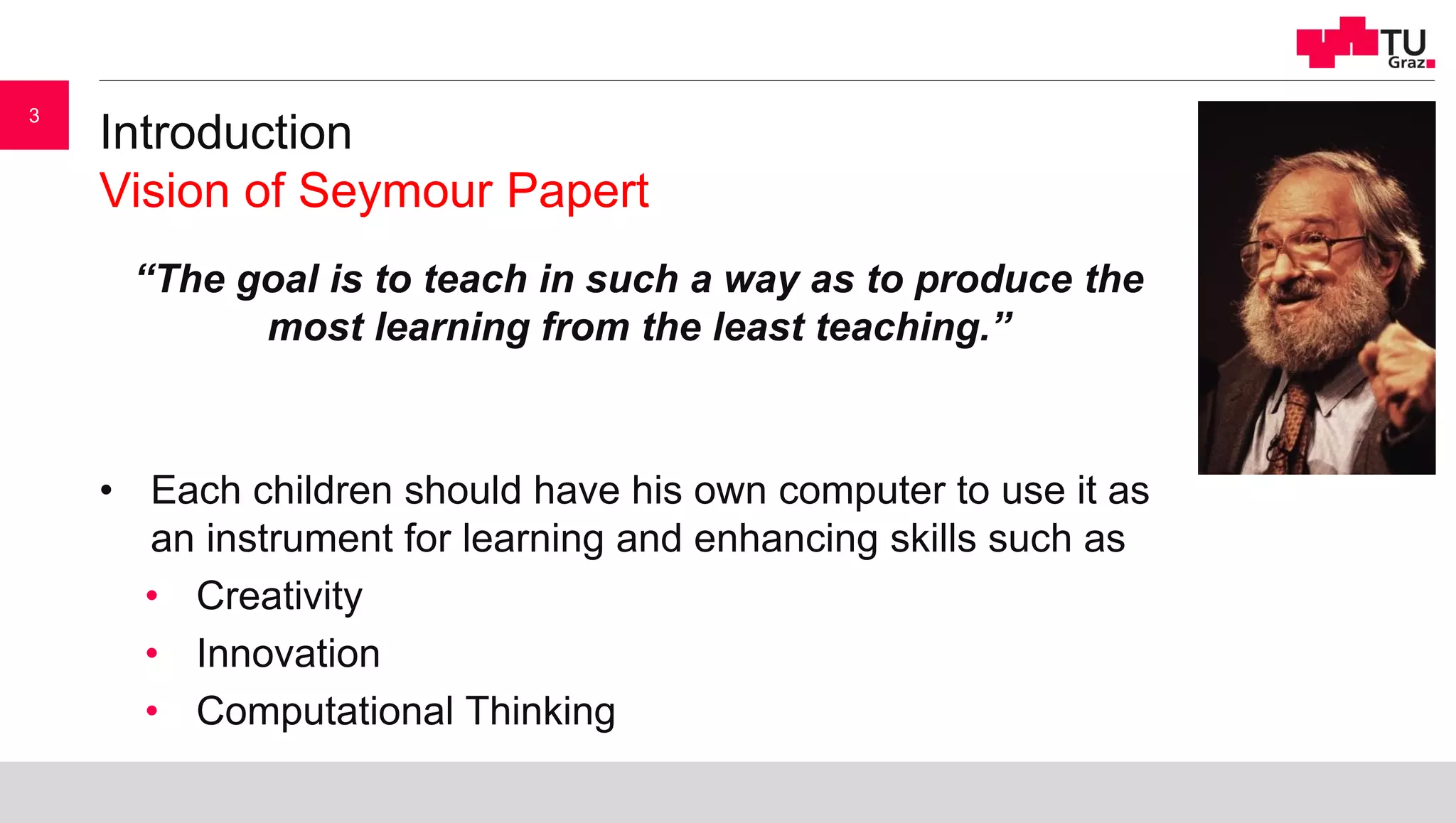 Introduction
Vision of Seymour Papert
“The goal is to teach in such a way as to produce the
most learning from the least teaching.”
• Each children should have his own computer to use it as
an instrument for learning and enhancing skills such as
• Creativity
• Innovation
• Computational Thinking
3
 