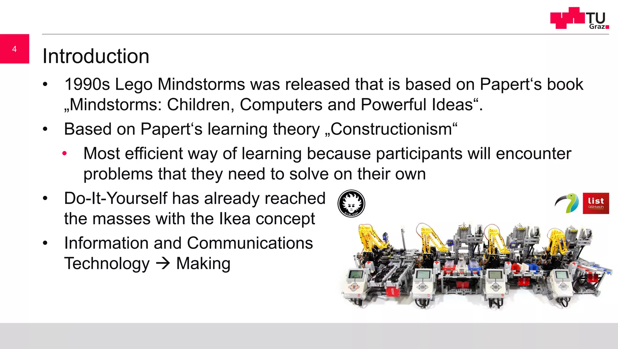 Introduction
• 1990s Lego Mindstorms was released that is based on Papert‘s book
„Mindstorms: Children, Computers and Powerful Ideas“.
• Based on Papert‘s learning theory „Constructionism“
• Most efficient way of learning because participants will encounter
problems that they need to solve on their own
• Do-It-Yourself has already reached
the masses with the Ikea concept
• Information and Communications
Technology  Making
4
 