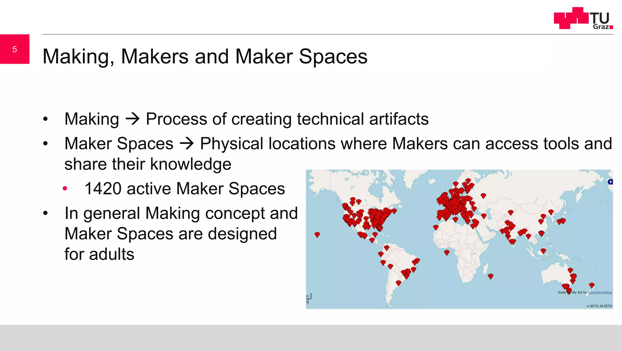 Making, Makers and Maker Spaces
• Making  Process of creating technical artifacts
• Maker Spaces  Physical locations where Makers can access tools and
share their knowledge
• 1420 active Maker Spaces
• In general Making concept and
Maker Spaces are designed
for adults
5
 