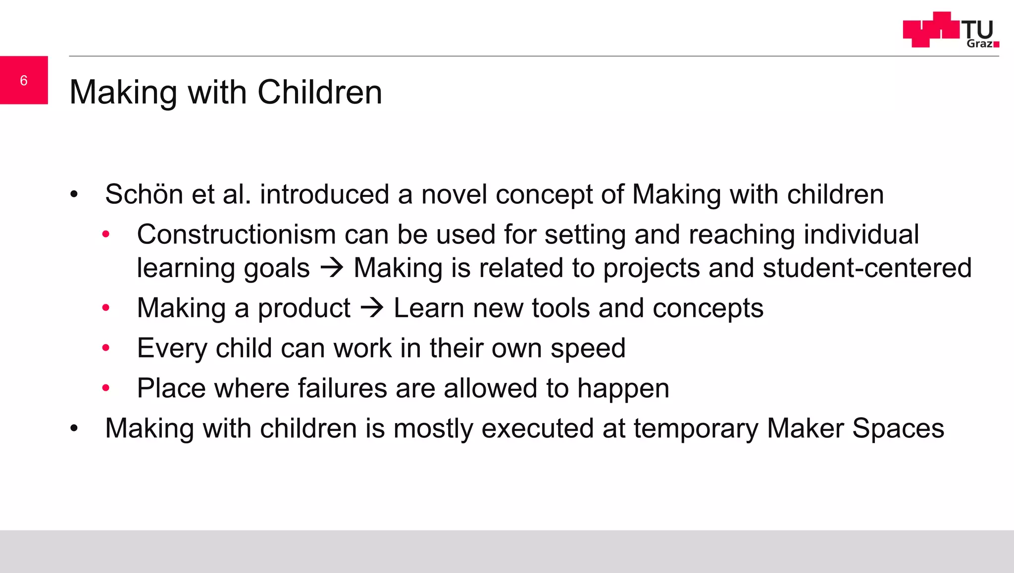 Making with Children
• Schön et al. introduced a novel concept of Making with children
• Constructionism can be used for setting and reaching individual
learning goals  Making is related to projects and student-centered
• Making a product  Learn new tools and concepts
• Every child can work in their own speed
• Place where failures are allowed to happen
• Making with children is mostly executed at temporary Maker Spaces
6
 