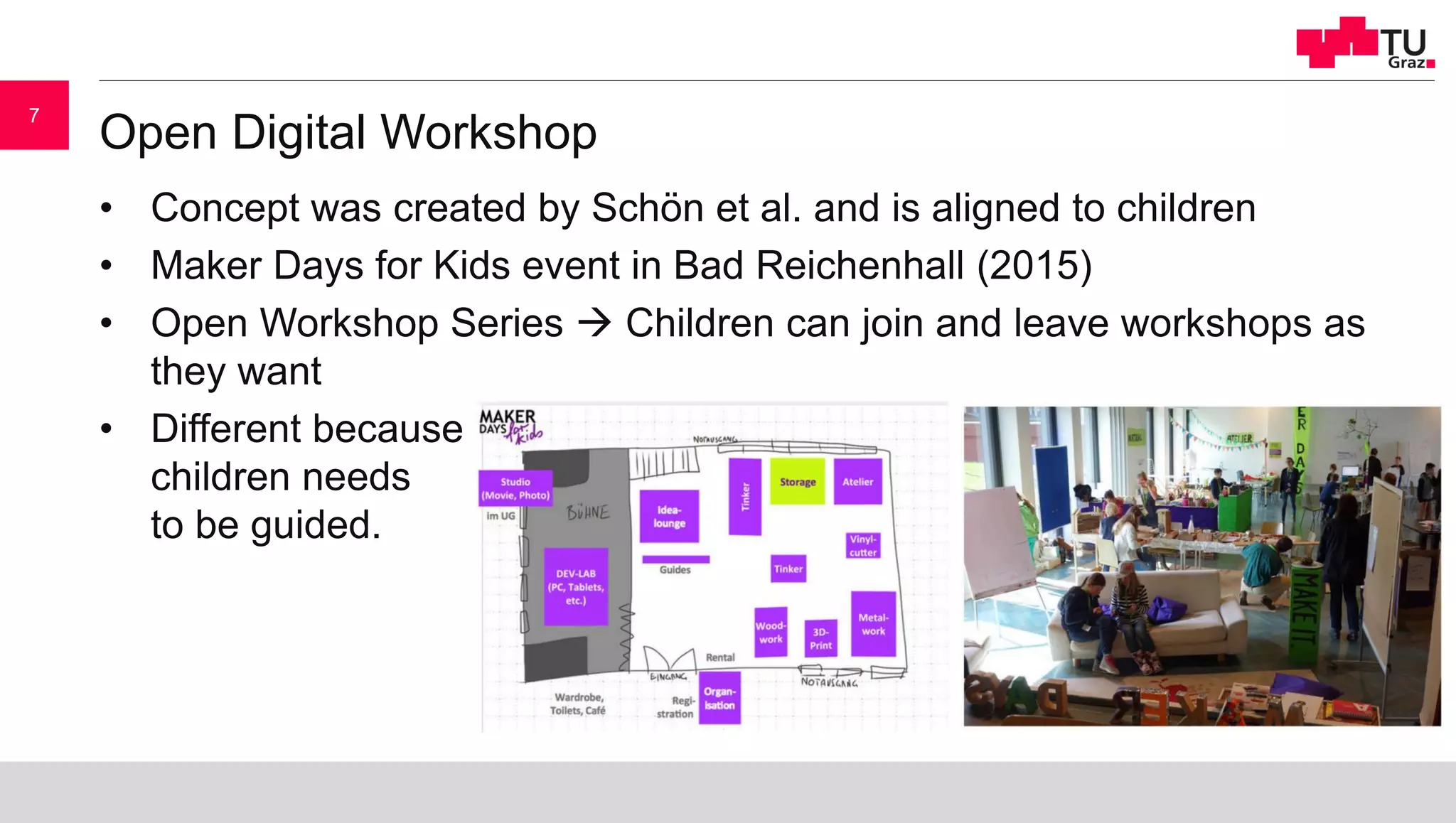 Open Digital Workshop
• Concept was created by Schön et al. and is aligned to children
• Maker Days for Kids event in Bad Reichenhall (2015)
• Open Workshop Series  Children can join and leave workshops as
they want
• Different because
children needs
to be guided.
7
 