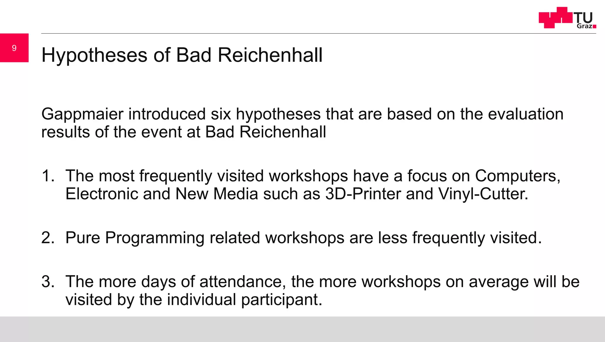 Hypotheses of Bad Reichenhall
Gappmaier introduced six hypotheses that are based on the evaluation
results of the event at Bad Reichenhall
1. The most frequently visited workshops have a focus on Computers,
Electronic and New Media such as 3D-Printer and Vinyl-Cutter.
2. Pure Programming related workshops are less frequently visited.
3. The more days of attendance, the more workshops on average will be
visited by the individual participant.
9
 