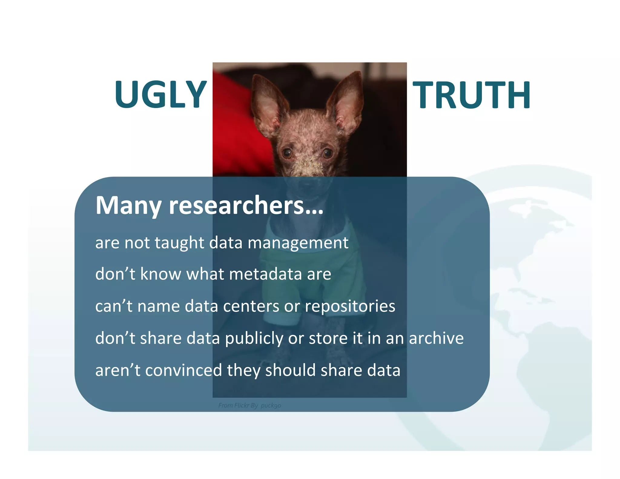 UGLY	
                                                                   TRUTH	
  
                                                                     	
  
Many	
  researchers…	
  
are	
  not	
  taught	
  data	
  management	
  
don’t	
  know	
  what	
  metadata	
  are	
  
can’t	
  name	
  data	
  centers	
  or	
  repositories	
  
don’t	
  share	
  data	
  publicly	
  or	
  store	
  it	
  in	
  an	
  archive	
  
aren’t	
  convinced	
  they	
  should	
  share	
  data	
  
                           From	
  Flickr	
  By	
  	
  puck90	
  
                                                                    	
  
 