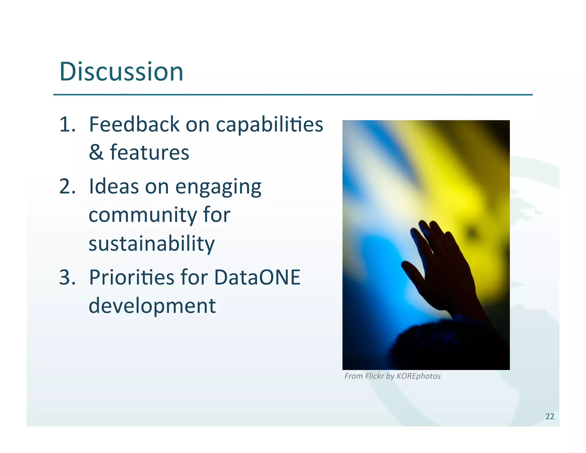Discussion	
  
1.  Feedback	
  on	
  capabili%es	
  
    &	
  features	
  
2.  Ideas	
  on	
  engaging	
  
    community	
  for	
  
    sustainability	
  
3.  Priori%es	
  for	
  DataONE	
  
    development	
  

                                        From	
  Flickr	
  by	
  KOREphotos	
  



                                                                                 22	
  
 