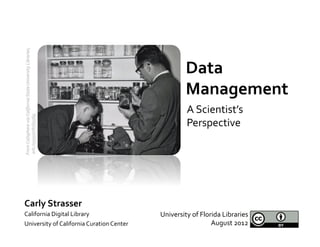 From	
  Calisphere	
  via	
  California	
  State	
  University	
  Libraries,	
  	
  




                                                                                                   Data	
  
                                                                                                   Management	
  
                                                                                                    A	
  Scientist’s	
  
	
  ark:/13030/c818356g	
  




                                                                                                    Perspective	
  




Carly	
  Strasser	
  
California	
  Digital	
  Library	
                                                     University	
  of	
  Florida	
  Libraries	
  
University	
  of	
  California	
  Curation	
  Center	
                                                         August	
  2012	
  
 