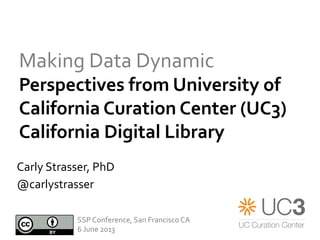 Making	
  Data	
  Dynamic	
  
Perspectives	
  from	
  University	
  of	
  
California	
  Curation	
  Center	
  (UC3)	
  	
  
California	
  Digital	
  Library	
  
	
  Carly	
  Strasser,	
  PhD	
  
@carlystrasser	
  
SSP	
  Conference,	
  San	
  Francisco	
  CA	
  
6	
  June	
  2013	
  
 