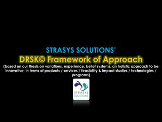 STRASYS SOLUTIONS’
         DRSK© Framework of Approach
(based on our thesis on variations, experience, belief systems, an holistic approach to be
 innovative; in terms of products / services / feasibility & impact studies / technologies /
                                         programs)
 