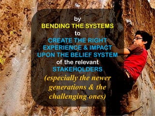 by
 BENDING THE SYSTEMS
            to
   CREATE THE RIGHT
 EXPERIENCE & IMPACT
UPON THE BELIEF SYSTEM
     of the relevant
    STAKEHOLDERS
 (especially the newer
   generations & the
   challenging ones)
 
