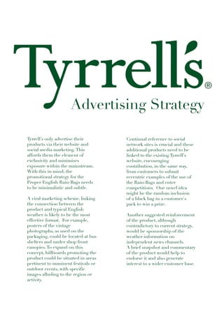 Advertising Strategy

Tyrrell’s only advertise their       Continual reference to social
products via their website and       network sites is crucial and these
social media marketing. This         additional products need to be
affords them the element of          linked to the existing Tyrrell’s
exclusivity and minimises            website, encouraging
exposure within the mainstream.      contribution, in the same way,
With this in mind, the               from customers to submit
promotional strategy for the         eccentric examples of the use of
Proper English Rain-Bags needs       the Rain-Bags and enter
to be minimalistic and subtle.       competitions. One novel idea
                                     might be the random inclusion
A viral marketing scheme, linking    of a black bag in a customer's
the connection between the           pack to win a prize.
product and typical English
weather is likely to be the most     Another suggested reinforcement
effective format. For example,       of the product, although
posters of the vintage               contradictory to current strategy,
photographs, as used on the          would be sponsorship of the
packaging, could be located at bus   weather information on
shelters and under shop front        independent news channels.
canopies. To expand on this          A brief snapshot and commentary
concept, billboards promoting the    of the product would help to
product could be situated in areas   endorse it and also generate
pertinent to imminent festivals or   interest to a wider customer base.
outdoor events, with specific
images alluding to the region or
activity.
 
