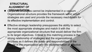 STRUCTURAL
ALIGNMENT OF
ORGANIZATION
 Corporate strategies cannot be implemented in a vacuum.
Organizational structure provides the framework within which
strategies are used and provide the necessary mechanism for
its effective implementation and control.
 Effective strategic leadership presupposes the ability to select
the most appropriate strategies and match it with the
appropriate organizational structure that would deliver the firm
to its target objectives. Critical to this matching process is the
strong relationship of strategies and the organizational
structure as it defines the duties and responsibilities of the
people in the organization and the implementation of effective
control system.
 