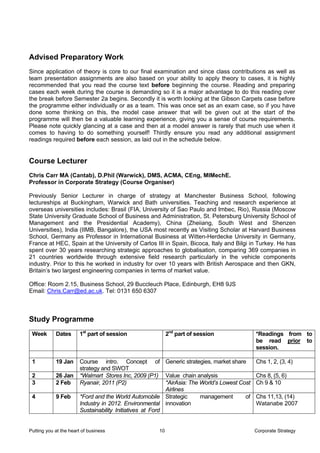 Advised Preparatory Work
Since application of theory is core to our final examination and since class contributions as well as
team presentation assignments are also based on your ability to apply theory to cases, it is highly
recommended that you read the course text before beginning the course. Reading and preparing
cases each week during the course is demanding so it is a major advantage to do this reading over
the break before Semester 2a begins. Secondly it is worth looking at the Gibson Carpets case before
the programme either individually or as a team. This was once set as an exam case, so if you have
done some thinking on this, the model case answer that will be given out at the start of the
programme will then be a valuable learning experience, giving you a sense of course requirements.
Please note quickly glancing at a case and then at a model answer is rarely that much use when it
comes to having to do something yourself! Thirdly ensure you read any additional assignment
readings required before each session, as laid out in the schedule below.


Course Lecturer
Chris Carr MA (Cantab), D.Phil (Warwick), DMS, ACMA, CEng, MIMechE.
Professor in Corporate Strategy (Course Organiser)

Previously Senior Lecturer in charge of strategy at Manchester Business School, following
lectureships at Buckingham, Warwick and Bath universities. Teaching and research experience at
overseas universities includes: Brasil (FIA, University of Sao Paulo and Imbec, Rio), Russia (Moscow
State University Graduate School of Business and Administration, St. Petersburg University School of
Management and the Presidential Academy), China (Zheiiang, South West and Shenzen
Universities), India (IIMB, Bangalore), the USA most recently as Visiting Scholar at Harvard Business
School, Germany as Professor in International Business at Witten-Herdecke University in Germany,
France at HEC, Spain at the University of Carlos III in Spain, Bicoca, Italy and Bilgi in Turkey. He has
spent over 30 years researching strategic approaches to globalisation, comparing 369 companies in
21 countries worldwide through extensive field research particularly in the vehicle components
industry. Prior to this he worked in industry for over 10 years with British Aerospace and then GKN,
Britain’s two largest engineering companies in terms of market value.

Office: Room 2.15, Business School, 29 Buccleuch Place, Edinburgh, EH8 9JS
Email: Chris.Carr@ed.ac.uk. Tel: 0131 650 6307



Study Programme
 Week       Dates       1st part of session                 2nd part of session                *Readings from to
                                                                                               be read prior to
                                                                                               session.

 1          19 Jan      Course intro. Concept of Generic strategies, market share              Chs 1, 2, (3, 4)
                        strategy and SWOT
 2          26 Jan      *Walmart Stores Inc, 2009 (P1) Value chain analysis                    Chs 8, (5, 6)
 3          2 Feb       Ryanair, 2011 (P2)                 *AirAsia: The World’s Lowest Cost   Ch 9 & 10
                                                           Airlines
 4          9 Feb       *Ford and the World Automobile Strategic         management       of   Chs 11,13, (14)
                        Industry in 2012. Environmental innovation                             Watanabe 2007
                        Sustainability Initiatives at Ford


Putting you at the heart of business                   10                                      Corporate Strategy
 