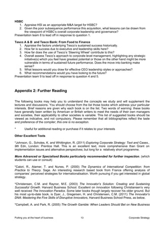 HSBC
   1. Appraise HSI as an appropriate M&A target for HSBC?
   2. Given the poor subsequence performance this acquisition, what lessons can be drawn from
      the viewpoint of HSBC’s overall corporate leadership and governance?
Presentation team 8 to lead off in response to question 1.

Tesco A & B and Tesco Bank: From Food to Finance
   1. Appraise the factors underlying Tesco’s sustained success historically.
   2. How far is success due to executive and leadership skills here?
   3. How far does the use of Tesco’s ‘Steering Wheel’ contribute to this?
   4. Overall assess Tesco’s approach to corporate level management, highlighting any strategic
      initiative(s) which you feel have greatest potential or those on the other hand might be more
      vulnerable in terms of sustained future performance. Does the move into banking make
      sense?
   5. What lessons would you draw for effective CEO leadership styles or approaches?
   6. What recommendations would you have looking to the future?
Presentation team 9 to lead off in response to question 4 and 5.



Appendix 2: Further Reading

The following books may help you to understand the concepts we study and will supplement the
lectures and discussions. You should choose from the list those books which address your particular
interests. Brief reasons are given why each book is on the list. Two words of warning: these books
have generally been written by American or British writers to meet the needs of their own managers
and societies, their applicability to other societies is variable. This list of suggested books should be
viewed as indicative, and not compulsory. Please remember that all bibliographies reflect the taste
and preference of the compiler; this one is no exception.

*        Useful for additional reading or purchase if it relates to your interests

Other Excellent Texts

*Johnson, G., Scholes, K. and Whittington, R. (2011) Exploring Corporate Strategy: Text and Cases.,
9th Edn, London: Prentice Hall. This is an excellent text, more comprehensive than Grant on
implementation issues and alternative perspectives; but long for a relatively short programme.

More Advanced or Specialised Books particularly recommended for further inspection. (which
students can use or consult)

*Calori, R., Atamer, T. and Nunes, P. (2000) The Dynamics of International Competition: from
Practice to Theory. Sage. An interesting research based book from France offering analysis of
companies’ perceived strategies for internationalisation. Worth pursuing if you get interested in global
strategy.

*Christensen, C.M. and Raynor, M.E. (2003) The Innovator’s Solution: Creating and Sustaining
Successful Growth. Harvard Business School. Excellent on innovation following Christiansen’s very
well received The Innovation Paradox. Some later books though largely recover his older ground. But
his most up-to-date book, is Dyer, J., Gregersen, H. and Christensen, C.M. (2011) The Innovator’s
DNA: Mastering the Five Skills of Disruptive Innovators, Harvard Business School Press, as below.

*Campbell, A. and Park, R. (2005) The Growth Gamble: When Leaders Should Bet on New Business



Putting you at the heart of business                  13                                Corporate Strategy
 