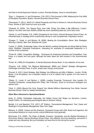 and How to Avoid Expensive Failures. London: Nicholas Brealey. Good on diversification.

*Dyer, J., Gregersen, H. and Christensen, C.M. (2011) The Innovator’s DNA: Mastering the Five Skills
of Disruptive Innovators, Boston: Harvard Business School Press.

*Ghemawat, P. (2011). World 3.0: Global Prosperity and How to Achieve It, Harvard Business School
Press. Similar to 2007 book but more up to date.

*Gladwell, M. (2000). The Tipping Point: How Little Things Can Make a Big Difference, London:
Abacus. His other new book Outliers (2008) has some interesting ideas too, but is less novel.

*Hamel, G. and Prahalad, G.K. (1994) Competing for the Future. Harvard Business School Press. An
influential book on strategy which is particularly strong on core competencies. Paperback version.

*Kroeger, F., Vizjak, A. and Moriary, M. (2008). Beating the Consolidation Game: Nine Strategies
Winning in Niches. New York: McGraw Hill. Good.

*Laszlo, C. (2008). Sustainable Value: How the World’s Leading Companies are Doing Well by Doing
Good, Sheffield: Greenleaf Publications. Interesting for examples of sustainable leadership in a
number of top companies.

*Porter M. (1980). Competitive Strategy: Techniques for Analysing Industries and Competitors. Free
Press, is a classic and very good, although the basic ideas are well covered in the recommended
text.

*Porter, M. (1998) On Competition. A Harvard Business Review Book. A nice collection of his work.

*Rugman, A.M. (2005). The Regional Multinationals: MNEs and “Global” Strategic Management.
Cambridge University Press. A quick, simple read, though controversial.

*Rumelt, R. (2011) Good Strategy. Bad Strategy: the Difference and Why It Matters.. London: Profile
Books. A bit off-syllabus, but a valuable critique of a lot of rubbish that is spoken of in the name of
strategy!

*Slatter, S., Lovett, D. and Barlow, L. (2006). Leading Corporate Turnaround. How Leaders Fix
Troubled Companies. Jossey-Bass/John Wiley: San Francisco. Good on turnaround strategies and
options here.

*Zook, C. (2004) Beyond the Core: Expand Your Market Without Abandoning Your Roots, Harvard
Business School. Good on related diversification.

Other More Advanced or Specialised Books

Ariely, D. (2008), Predictable Irrationality: the Hidden Forces that Shape our Decisions. London:
Harper Collins. An interesting psychological take on decision making.

Bartlett, C.A. and Beamish, P.W. (2011) (6th Edition). Transnational Management: Text, Cases and
Readings in Cross-Border Management. New York: Sage.

Behrens, A. (2009). Culture and the Americas. Compares Europe with USA, Brazil and Argentina. Nice
summarises literature on cross-country cultural differences more generally.

Beinhocker, E.D. (2006). The Origin of Wealth: Evolution, Complexity, and the Radical Remaking of
Economics, Boston: Harvard Business School Press. Very different, but mind stretching, panoramic in
scope and very interesting. But you’ll probably not have time for this during the course.


Putting you at the heart of business              14                                   Corporate Strategy
 