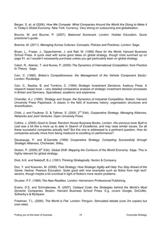 Berger, S. et. al (2006). How We Compete: What Companies Around the World Are Doing to Make it
in Today’s Global Economy. New York: Currency. Very strong on outsourcing and globalisation.

Bourne, M. and Bourne, P. (2007). Balanced Scorecard. London: Hodder Education. Quick
practioner’s guide.

Branine, M. (2011). Managing Across Cultures: Concepts, Policies and Practices. London: Sage.

Bryan, L., Fraser, J., Oppenheimer, J. and Rall, W. (1999) Race for the World, Harvard Business
School Press. A quick read with some good ideas on global strategy, though most summed up on
page 91, so I wouldn’t necessarily purchase unless you get particularly keen on global strategy.

Calori, R., Atamer, T. and Nunes, P. (2000) The Dynamics of International Competition: from Practice
to Theory. Sage.

Carr, C. (1990). Britain’s Competitiveness: the Management of the Vehicle Component Sector.
London: Routledge.

Carr, C., Bayliss, B. and Tomkins, C. (1994) Strategic Investment Decisions. Avebury Press. A
research based book – very detailed comparative analysis of strategic investment decision processes
in Britain and Germany. Specialised, academic and expensive.

Chandler, A.J. (1990). Strategy and Scope: the Dynamics of Industrial Competition. Boston: Harvard
University Press Paperback. A classic in the field of business history, organisation structures and
diversification.

Child, J. and Faulkner, D. & Tallmar, S. (2005, 2nd Edit). Cooperative Strategy: Managing Alliances,
Networks and Joint Ventures. Open University Press.

Collins, J. (2000) Good to Great, Random House Business Books, London. His previous book Built to
Last was a bit like a more up to date In Search of Excellence, and may raise similar issues. Do all
these successful companies actually last? But this one is addressed to a pertinent question. How do
companies actually move from being mediocre to excelling on performance?

Daussauge, P. and B.Garrette (1999) Cooperative Strategy: Competing Successfully through
Strategic Alliances, Chichester, Wiley.

Dicken, P. (2009) (6th Edit). Global Shift: Mapping the Contours of the World Economy. Sage. This is
highly relevant for global strategy.

Dixit, A.K. and Nalebuff, B.J. (1991) Thinking Strategically. Norton & Company.

Doz, Y. and Kosonen, M. (2008). Fast Strategy: How Strategic Agility will Help You Stay Ahead of the
Game, Harlow: Pearson Education. Quite good with nice examples such as Nokia from high tech’
sectors, though maybe a bit uncritical in light of Nokia’s more recent problems.

Drucker, P.F. (1989) The New Realities. London: Heinemann Professional Publishing.

Evans, D.S. and Schmalensee, R. (2007). Catalyst Code: the Strategies behind the World’s Most
Dynamic Companies. Boston. Harvard Business School Press. E.g. covers Google, DoCoMo,
Sotherby’s & MySpace.

Friedman, T.L. (2006). The World is Flat. London: Penguin. Stimulated debate (over 2m copies) but
over-rated.


Putting you at the heart of business             15                                  Corporate Strategy
 