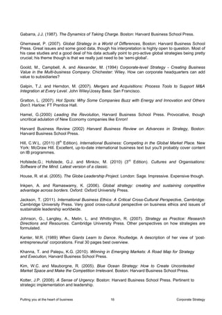 Gabarra, J.J. (1987). The Dynamics of Taking Charge. Boston: Harvard Business School Press.

Ghemawat, P. (2007). Global Strategy in a World of Differences, Boston: Harvard Business School
Press. Great issues and some good data, though his interpretation is highly open to question. Most of
his case studies and a good deal of his data actually point to pro-active global strategies being pretty
crucial; his theme though is that we really just need to be ‘semi-global’.

Goold, M., Campbell, A. and Alexander, M. (1994) Corporate-level Strategy - Creating Business
Value in the Multi-business Company. Chichester: Wiley. How can corporate headquarters can add
value to subsidiaries?

Galpin, T.J. and Herndon, M. (2007). Mergers and Acquisitions: Process Tools to Support M&A
Integration at Every Level. John Wiley/Jossy Bass: San Francisco.

Gratton, L. (2007). Hot Spots: Why Some Companies Buzz with Energy and Innovation and Others
Don’t. Harlow: FT Prentice Hall.

Hamel, G.(2000) Leading the Revolution, Harvard Business School Press. Provocative, though
uncritical adulation of New Economy companies like Enron!

Harvard Business Review (2002) Harvard Business Review on Advances in Strategy, Boston:
Harvard Business School Press.

Hill, C.W.L. (2011) (8th Edition). International Business: Competing in the Global Market Place. New
York: McGraw Hill. Excellent, up-to-date international business text but you’ll probably cover content
on IB programmes.

Hofstede,G.; Hofstede, G.J. and Minkov, M. (2010) (3rd Edition). Cultures and Organisations:
Software of the Mind. Latest version of a classic.

House, R. et al. (2005). The Globe Leadership Project. London: Sage. Impressive. Expensive though.

Inkpen, A. and Ramaswamy, K. (2006). Global strategy: creating and sustaining competitive
advantage across borders. Oxford: Oxford University Press.

Jackson, T. (2011). International Business Ethics: A Critical Cross-Cultural Perspective, Cambridge:
Cambridge University Press. Very good cross-cultural perspective on business ethics and issues of
sustainable leadership worldwide.

Johnson, G., Langley, A., Melin, L. and Whittington, R. (2007). Strategy as Practice: Research
Directions and Resources. Cambridge University Press. Other perspectives on how strategies are
formulated.

Kanter, M.R. (1989) When Giants Learn to Dance. Routledge. A description of her view of ‘post-
entrepreneurial’ corporations. Final 30 pages best overview.

Khanna, T. and Palepu, K.G. (2010). Winning in Emerging Markets: A Road Map for Strategy
and Execution, Harvard Business School Press.

Kim, W.C. and Mauborgne, R. (2005). Blue Ocean Strategy: How to Create Uncontested
Market Space and Make the Competition Irrelevant. Boston: Harvard Business School Press.

Kotter, J.P. (2008). A Sense of Urgency. Boston: Harvard Business School Press. Pertinent to
strategic implementation and leadership.


Putting you at the heart of business              16                                   Corporate Strategy
 