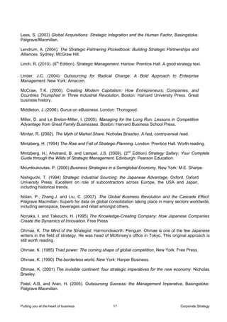 Lees, S. (2003) Global Acquisitions: Strategic Integration and the Human Factor, Basingstoke:
Palgrave/Macmillan.

Lendrum, A. (2004). The Strategic Partnering Pocketbook: Building Strategic Partnerships and
Alliances. Sydney: McGraw Hill.

Linch, R. (2010). (6th Edition). Strategic Management. Harlow: Prentice Hall. A good strategy text.

Linder, J.C. (2004). Outsourcing for Radical Change: A Bold Approach to Enterprise
Management. New York: Amacom.

McCraw, T.K. (2000). Creating Modern Capitalism: How Entrepreneurs, Companies, and
Countries Triumphed in Three Industrial Revolution, Boston: Harvard University Press. Great
business history.

Middleton, J. (2006). Gurus on eBusiness. London: Thorogood.

Miller, D. and Le Breton-Miller, I. (2005). Managing for the Long Run: Lessons in Competitive
Advantage from Great Family Businesses. Boston: Harvard Business School Press.

Miniter, R. (2002). The Myth of Market Share. Nicholas Brearley. A fast, controversial read.

Mintzberg, H. (1994) The Rise and Fall of Strategic Planning. London: Prentice Hall. Worth reading.

Mintzberg, H.; Ahstrand, B. and Lampel, J.S. (2009). (2nd Edition) Strategy Safary: Your Complete
Guide through the Wilds of Strategic Management. Edinburgh: Pearson Education.

Mourdoukoutas, P. (2006) Business Strategies in a Semiglobal Economy. New York: M.E. Sharpe.

Nishiguchi, T. (1994) Strategic Industrial Sourcing: the Japanese Advantage, Oxford, Oxford
University Press. Excellent on role of subcontractors across Europe, the USA and Japan,
including historical trends.

Nolan, P., Zhang.J. and Liu, C. (2007). The Global Business Revolution and the Cascade Effect:
Palgrave Macmillan. Superb for data on global consolidation taking place in many sectors worldwide,
including aerospace, beverages and retail amongst others.

Nonaka, I. and Takeuchi, H. (1995) The Knowledge-Creating Company: How Japanese Companies
Create the Dynamics of Innovation. Free Press

Ohmae, K. The Mind of the Strategist. Harmondsworth: Penguin. Ohmae is one of the few Japanese
writers in the field of strategy. He was head of McKinsey’s office in Tokyo. This original approach is
still worth reading.

Ohmae, K. (1985) Triad power: The coming shape of global competition, New York: Free Press.

Ohmae, K. (1990) The borderless world. New York: Harper Business.

Ohmae, K. (2001) The invisible continent: four strategic imperatives for the new economy. Nicholas
Braeley.

Patel, A.B. and Aran, H. (2005). Outsourcing Success: the Management Imperative, Basingstoke:
Palgrave Macmillan.



Putting you at the heart of business              17                                   Corporate Strategy
 