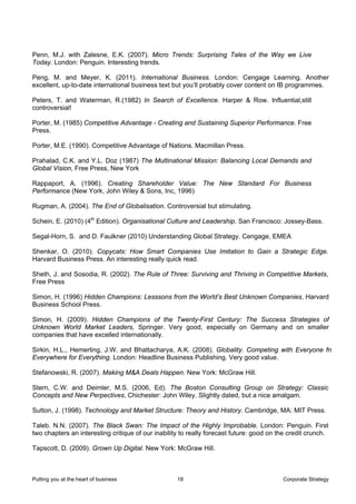 Penn, M.J. with Zalesne, E.K. (2007). Micro Trends: Surprising Tales of the Way we Live
Today. London: Penguin. Interesting trends.

Peng, M. and Meyer, K. (2011). International Business. London: Cengage Learning. Another
excellent, up-to-date international business text but you’ll probably cover content on IB programmes.

Peters, T. and Waterman, R.(1982) In Search of Excellence. Harper & Row. Influential,still
controversial!

Porter, M. (1985) Competitive Advantage - Creating and Sustaining Superior Performance. Free
Press.

Porter, M.E. (1990). Competitive Advantage of Nations. Macmillan Press.

Prahalad, C.K. and Y.L. Doz (1987) The Multinational Mission: Balancing Local Demands and
Global Vision, Free Press, New York

Rappaport, A. (1996). Creating Shareholder Value: The New Standard For Business
Performance (New York, John Wiley & Sons, Inc, 1996)

Rugman, A. (2004). The End of Globalisation. Controversial but stimulating.

Schein, E. (2010) (4th Edition). Organisational Culture and Leadership. San Francisco: Jossey-Bass.

Segal-Horn, S. and D. Faulkner (2010) Understanding Global Strategy. Cengage, EMEA

Shenkar, O. (2010). Copycats: How Smart Companies Use Imitation to Gain a Strategic Edge.
Harvard Business Press. An interesting really quick read.

Sheth, J. and Sosodia, R. (2002). The Rule of Three: Surviving and Thriving in Competitive Markets,
Free Press

Simon, H. (1996) Hidden Champions: Lesssons from the World’s Best Unknown Companies, Harvard
Business School Press.

Simon, H. (2009). Hidden Champions of the Twenty-First Century: The Success Strategies of
Unknown World Market Leaders, Springer. Very good, especially on Germany and on smaller
companies that have excelled internationally.

Sirkin, H.L., Hemerling, J.W. and Bhattacharya, A.K. (2008). Globality. Competing with Everyone fro
Everywhere for Everything. London: Headline Business Publishing. Very good value.

Stefanowski, R. (2007). Making M&A Deals Happen. New York: McGraw Hill.

Stern, C.W. and Deimler, M.S. (2006, Ed). The Boston Consulting Group on Strategy: Classic
Concepts and New Perpectives, Chichester: John Wiley. Slightly dated, but a nice amalgam.

Sutton, J. (1998). Technology and Market Structure: Theory and History. Cambridge, MA: MIT Press.

Taleb. N.N. (2007). The Black Swan: The Impact of the Highly Improbable. London: Penguin. First
two chapters an interesting critique of our inability to really forecast future: good on the credit crunch.

Tapscott, D. (2009). Grown Up Digital. New York: McGraw Hill.



Putting you at the heart of business                18                                    Corporate Strategy
 