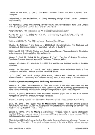 Tomalin, B. and Nicks, M. (2007). The World’s Business Cultures and How to Unlock Them.
Thorogood.

Trompenaars, F. and Prud’Homme, P. (2004). Managing Change Across Cultures. Chichester:
Capstone/Wiley.

*Van Agtmael, A. (2008). The Emerging Markets Century. How a New Breed of World-Class Compani
is Overtaking the World. London: Simon and Schuster. Good.

Van Der Heydjen, (1995) Scenarios: The Art of Strategic Conversation. Wiley

Van Der Heydjen et al, (2002) The Sixth Sense: Accelerating Organizational Learning with
Scenarios. Wiley

Watkins, M. (2003). The First 90 Days. Harvard Business School Press.

Wheeler, C., McDonald, F. and Greaves, I. (2003) (Eds) Internationalization: Firm Strategies and
Management, Basingstoke: Palgrave / Macmillan. I will refer to chapter 6.

Whittington, R. (2001) What is Strategy and Does It Matter? London: Thomson Learning. Stimulating
on the process of strategy debates. Brief and succinct.

Wiebes, E., Baaij, M., Keibek, B. And Witteveen, P. (2007). The Craft of Strategy Formulation:
Translating Business Issues into Actionable Strategies. Chichester: Wiley.

Womack, J.P, Jones, D.T. and Roos, D. (1990), The Machine that Changed the World, Rawson
Associates.

Womack, J.P. and Jones, D.T. (2003) Lean Thinking: Banish Waste and Create Wealth in Your
Corporation, Free Press / Simon & Schuster, paperback edition.

Yip, G. (2001) Total global strategy (latest edition). Prentice Hall. Draws on the extensive
academic/research / consultancy work. Succinct and very useful, if rather lacking in empirical data.

Practical Experience of Management Particularly Recommended.

**Asakura, A. (2000). Revolutionaries at Sony: the Making of the Sony PlayStation and the
Visionaries Who Conquered the World of Video Games, McGraw-Hill. Extremely good read showing
inside story of technology innovation and strategic change at one of Japan’s best companies.

*Carlzen, J. (1988?). Moments of Truth. Paperback. Excellent (if you can still find it) on service
management, turnaround and cultural change processes.

*Creaton, S. (2004). Ryanair: How a Small Irish Airline Conquered Europe. London: Aurum Press.

*Liker, J.K. (2004). The Toyota Way: 14 Management Principles from the World’s Greatest
Manufacturer. New York: McGraw-Hill. An excellent account of the world’s leading car company. See
also Extreme Toyota (2008) by other authors.

*Lorenz, A. (2009). GKN: the Making of a Business 1759-2009. Wiley. A superb, strategically
insightful, 250 year corporate history of a company still highly successful in world markets. This is
really is sustained corporate leadership!

*MacIntosh, J. (2011). Dethroning the King: The Hostile Takeover of Anheuser-Busch, an American Ico
Hoboken, New York: Wiley. If you want an inside account of the end of USA’s national champion


Putting you at the heart of business             19                                  Corporate Strategy
 