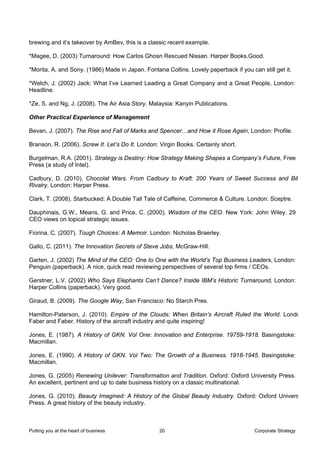 brewing and it’s takeover by AmBev, this is a classic recent example.

*Magee, D. (2003) Turnaround: How Carlos Ghosn Rescued Nissan. Harper Books.Good.

*Morita, A. and Sony. (1986) Made in Japan. Fontana Collins. Lovely paperback if you can still get it.

*Welch, J. (2002) Jack: What I’ve Learned Leading a Great Company and a Great People, London:
Headline.

*Ze, S. and Ng, J. (2008). The Air Asia Story. Malaysia: Kanyin Publications.

Other Practical Experience of Management

Bevan, J. (2007). The Rise and Fall of Marks and Spencer…and How it Rose Again, London: Profile.

Branson, R. (2006). Screw It. Let’s Do It. London: Virgin Books. Certainly short.

Burgelman, R.A. (2001). Strategy is Destiny: How Strategy Making Shapes a Company’s Future, Free
Press (a study of Intel).

Cadbury, D. (2010). Chocolat Wars. From Cadbury to Kraft: 200 Years of Sweet Success and Bit
Rivalry. London: Harper Press.

Clark, T. (2008). Starbucked: A Double Tall Tale of Caffeine, Commerce & Culture. London: Sceptre.

Dauphinais, G.W., Means, G. and Price, C. (2000). Wisdom of the CEO. New York: John Wiley. 29
CEO views on topical strategic issues.

Fiorina, C. (2007). Tough Choices: A Memoir. London: Nicholas Braerley.

Gallo, C. (2011). The Innovation Secrets of Steve Jobs, McGraw-Hill.

Garten, J. (2002) The Mind of the CEO: One to One with the World’s Top Business Leaders, London:
Penguin (paperback). A nice, quick read reviewing perspectives of several top firms / CEOs.

Gerstner, L.V. (2002) Who Says Elephants Can’t Dance? Inside IBM’s Historic Turnaround, London:
Harper Collins (paperback). Very good.

Giraud, B. (2009). The Google Way, San Francisco: No Starch Pres.

Hamilton-Paterson, J. (2010). Empire of the Clouds: When Britain’s Aircraft Ruled the World. Londo
Faber and Faber. History of the aircraft industry and quite inspiring!

Jones, E. (1987). A History of GKN. Vol One: Innovation and Enterprise. 19759-1918. Basingstoke:
Macmillan.

Jones, E. (1990). A History of GKN. Vol Two: The Growth of a Business. 1918-1945. Basingstoke:
Macmillan.

Jones, G. (2005) Renewing Unilever: Transformation and Tradition. Oxford: Oxford University Press.
An excellent, pertinent and up to date business history on a classic multinational.

Jones, G. (2010). Beauty Imagined: A History of the Global Beauty Industry. Oxford: Oxford Univers
Press. A great history of the beauty industry.



Putting you at the heart of business              20                                   Corporate Strategy
 